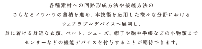 各種素材への回路形成方法や接続方法のさらなるノウハウの蓄積を進め、本技術を応用した様々な分野におけるウェアラブルデバイスへ展開し、身に着ける身近な衣類、ベルト、シューズ、帽子や鞄や手帳などの小物類までセンサーなどの機能デバイスを付与することが期待できます。