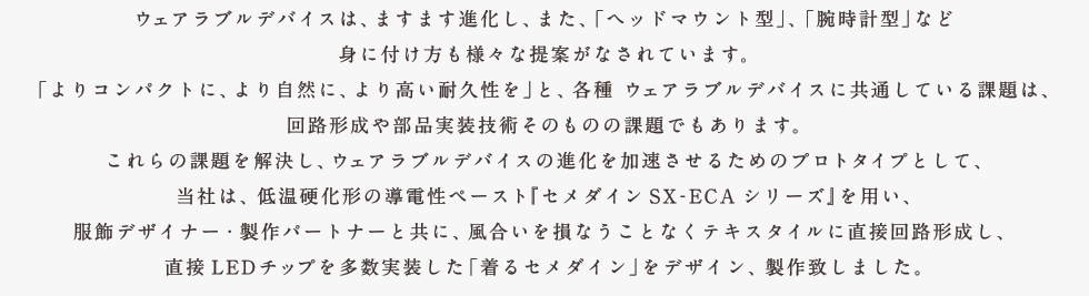 ウェアラブルデバイスは、ますます進化し、また、「ヘッドマウント型」、「腕時計型」など身に付け方も様々な提案がなされています。「よりコンパクトに、より自然に、より高い耐久性を」と、各種、ウェアラブルデバイスに共通している課題は、回路形成や部品実装技術そのものの課題でもあります。これらの課題を解決し、ウェアラブルデバイスの進化を加速させるためのプロトタイプとして、当社は、低温硬化形の導電性ペースト『セメダインSX-ECAシリーズ』を用い、服飾デザイナー・製作パートナーと共に、風合いを損なうことなくテキスタイルに直接回路形成し、直接LEDチップを多数実装した「着るセメダイン」をデザイン、製作致しました。