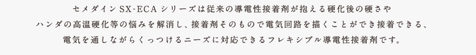 セメダインSX-ECAシリーズは従来の導電性接着剤が抱える硬化後の硬さやハンダの高温硬化後の悩みを解消し、接着剤そのもので電気回路を描くことができ接着できる、電気を通しながらくっつけるニーズに対応できるフレキシブル導電性接着剤です。